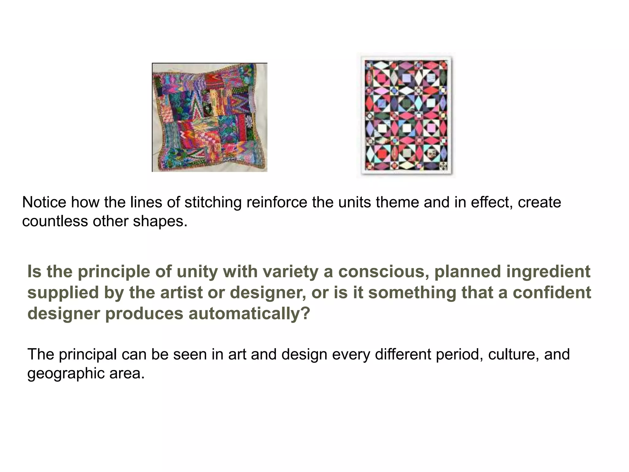 Notice how the lines of stitching reinforce the units theme and in effect, create
countless other shapes.
Is the principle of unity with variety a conscious, planned ingredient
supplied by the artist or designer, or is it something that a confident
designer produces automatically?
The principal can be seen in art and design every different period, culture, and
geographic area.
 