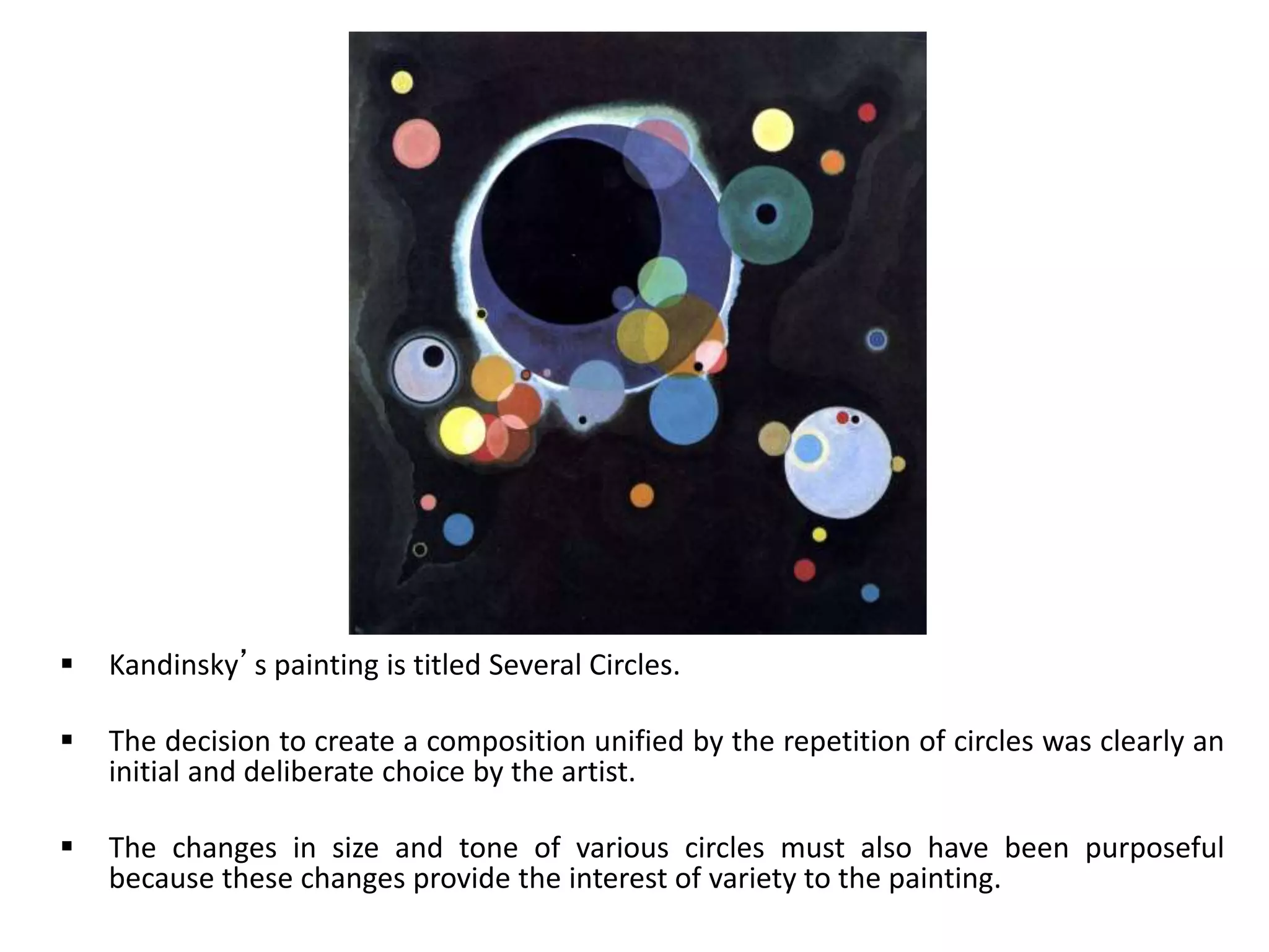  Kandinsky’s painting is titled Several Circles.
 The decision to create a composition unified by the repetition of circles was clearly an
initial and deliberate choice by the artist.
 The changes in size and tone of various circles must also have been purposeful
because these changes provide the interest of variety to the painting.
 