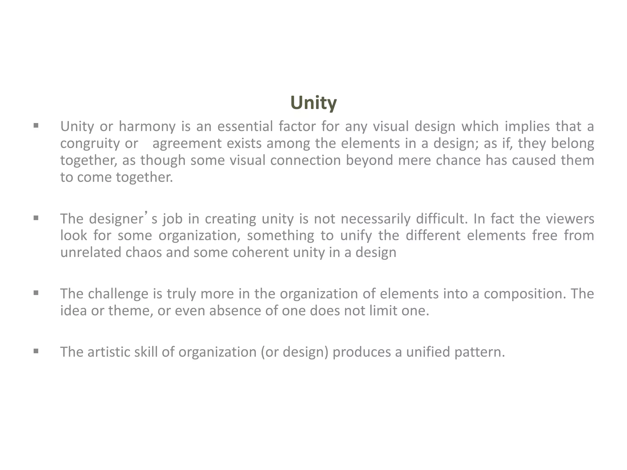 Unity
 Unity or harmony is an essential factor for any visual design which implies that a
congruity or agreement exists among the elements in a design; as if, they belong
together, as though some visual connection beyond mere chance has caused them
to come together.
 The designer’s job in creating unity is not necessarily difficult. In fact the viewers
look for some organization, something to unify the different elements free from
unrelated chaos and some coherent unity in a design
 The challenge is truly more in the organization of elements into a composition. The
idea or theme, or even absence of one does not limit one.
 The artistic skill of organization (or design) produces a unified pattern.
 
