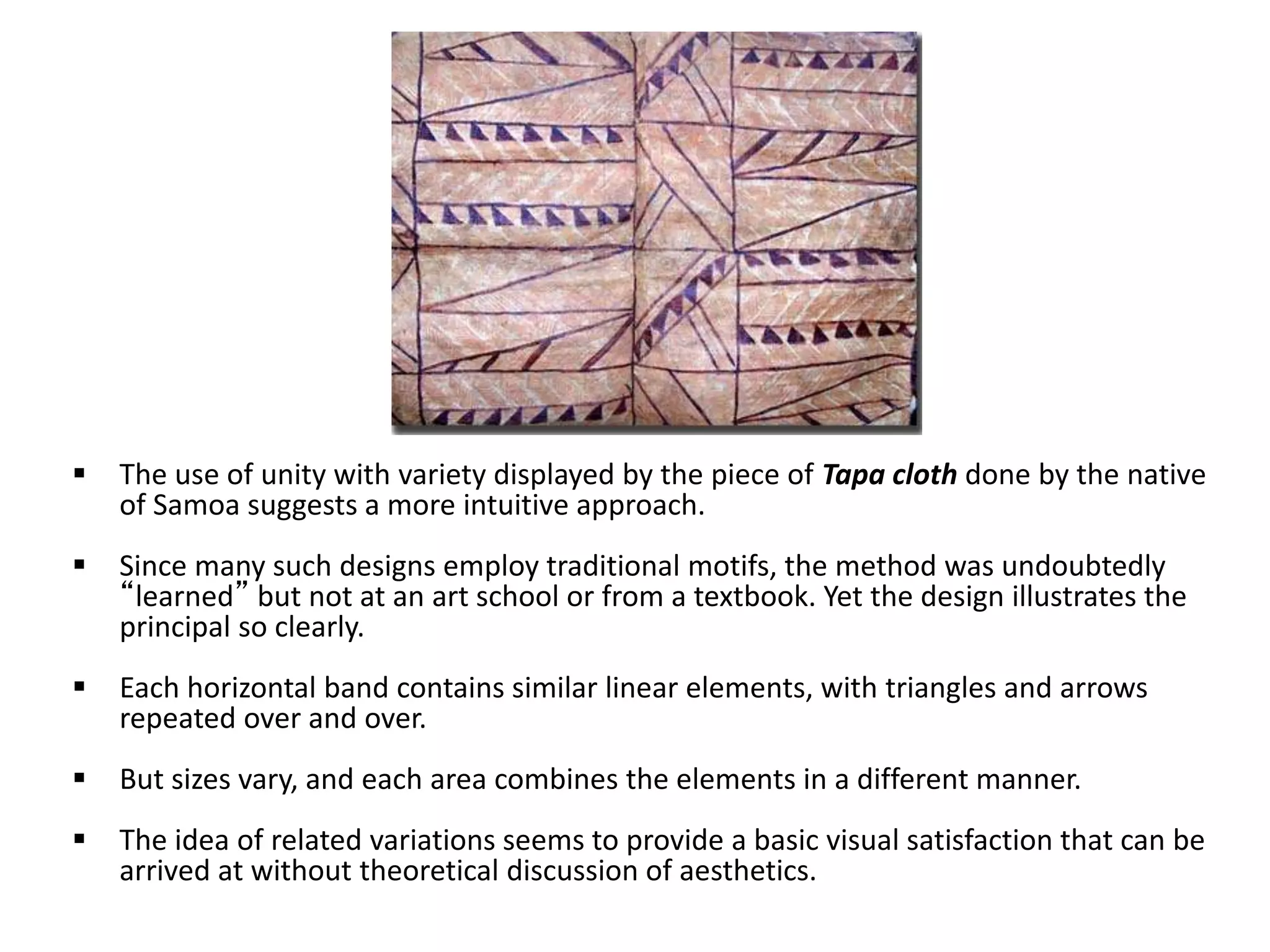  The use of unity with variety displayed by the piece of Tapa cloth done by the native
of Samoa suggests a more intuitive approach.
 Since many such designs employ traditional motifs, the method was undoubtedly
“learned” but not at an art school or from a textbook. Yet the design illustrates the
principal so clearly.
 Each horizontal band contains similar linear elements, with triangles and arrows
repeated over and over.
 But sizes vary, and each area combines the elements in a different manner.
 The idea of related variations seems to provide a basic visual satisfaction that can be
arrived at without theoretical discussion of aesthetics.
 