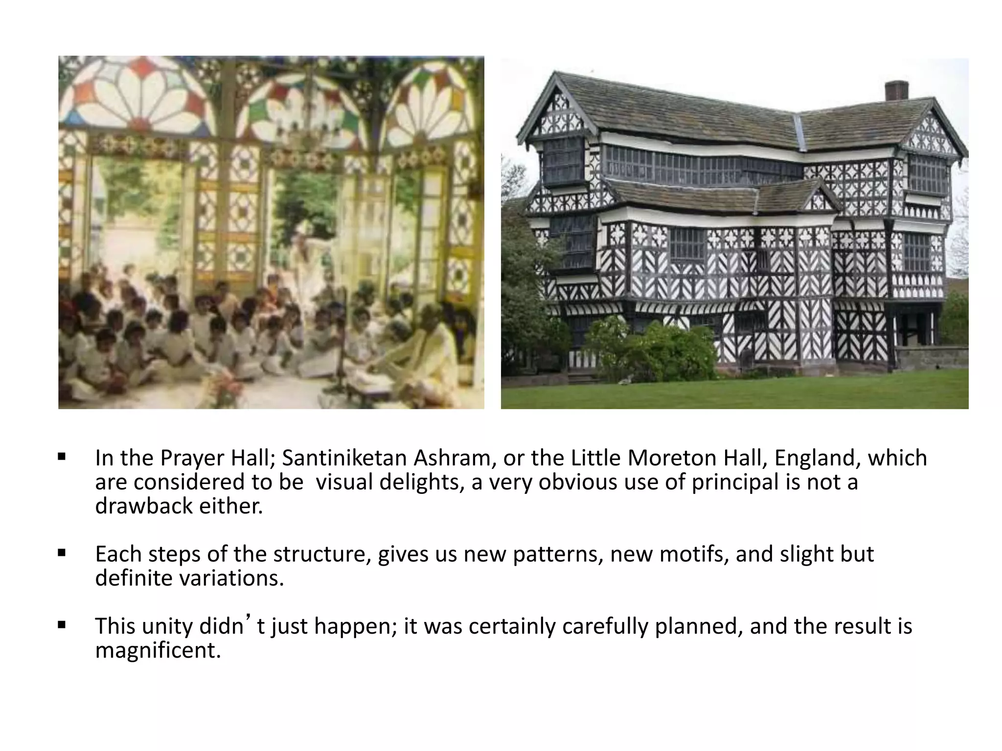  In the Prayer Hall; Santiniketan Ashram, or the Little Moreton Hall, England, which
are considered to be visual delights, a very obvious use of principal is not a
drawback either.
 Each steps of the structure, gives us new patterns, new motifs, and slight but
definite variations.
 This unity didn’t just happen; it was certainly carefully planned, and the result is
magnificent.
 