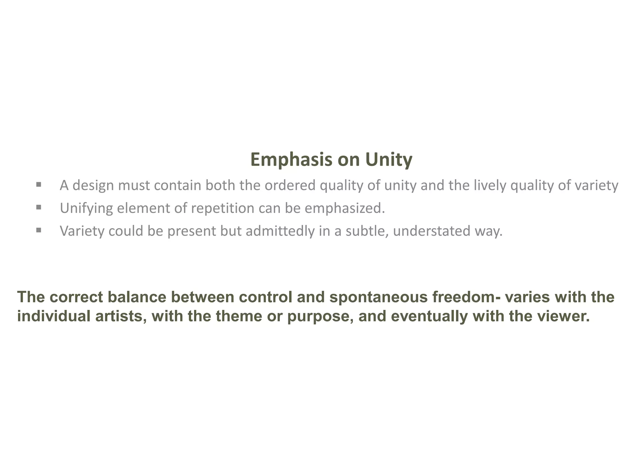 Emphasis on Unity
 A design must contain both the ordered quality of unity and the lively quality of variety
 Unifying element of repetition can be emphasized.
 Variety could be present but admittedly in a subtle, understated way.
The correct balance between control and spontaneous freedom- varies with the
individual artists, with the theme or purpose, and eventually with the viewer.
 