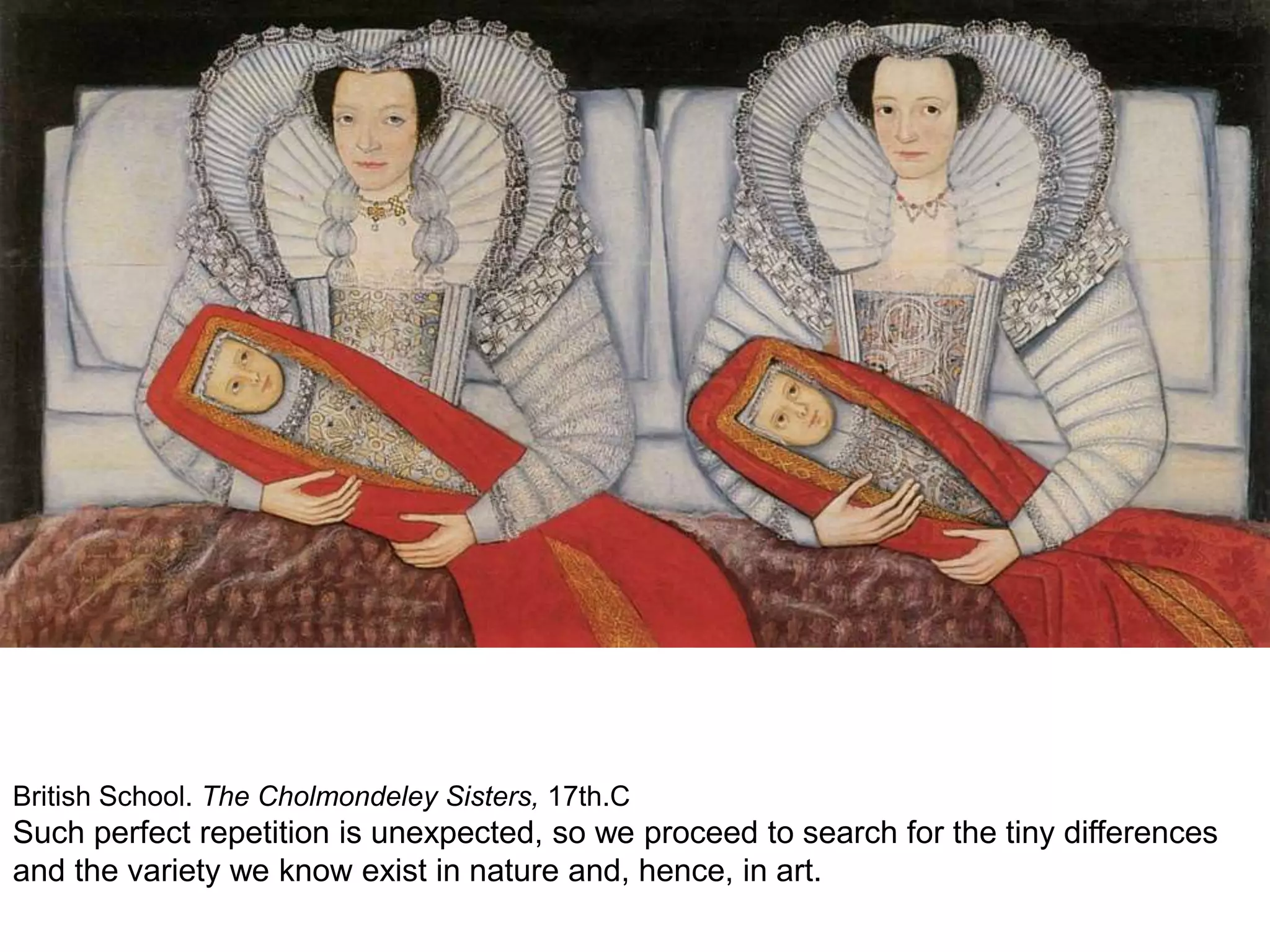 British School. The Cholmondeley Sisters, 17th.C
Such perfect repetition is unexpected, so we proceed to search for the tiny differences
and the variety we know exist in nature and, hence, in art.
 