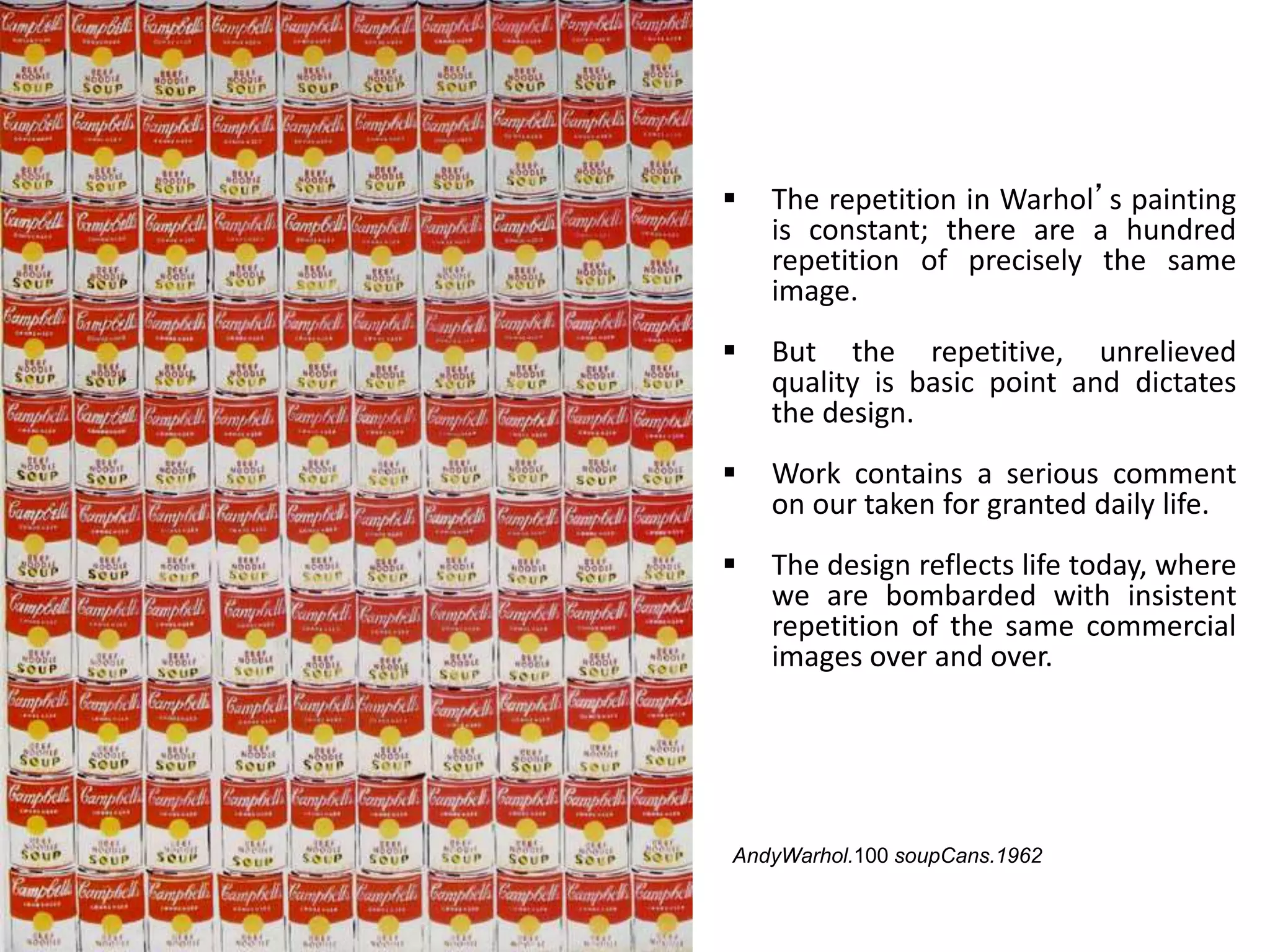  The repetition in Warhol’s painting
is constant; there are a hundred
repetition of precisely the same
image.
 But the repetitive, unrelieved
quality is basic point and dictates
the design.
 Work contains a serious comment
on our taken for granted daily life.
 The design reflects life today, where
we are bombarded with insistent
repetition of the same commercial
images over and over.
AndyWarhol.100 soupCans.1962
 