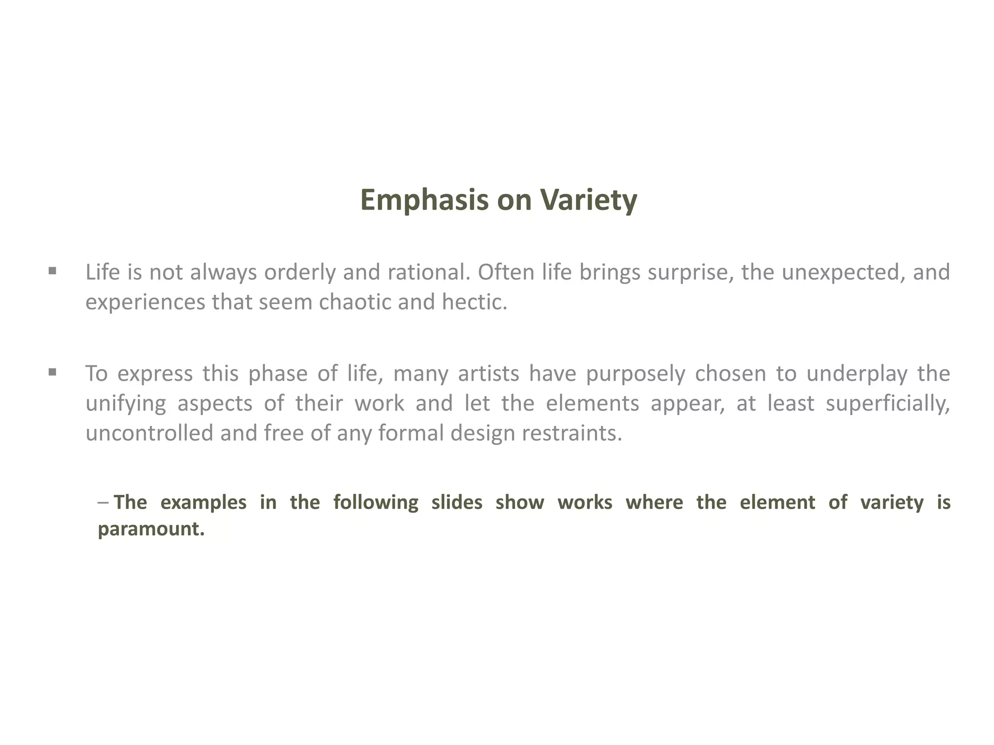 Emphasis on Variety
 Life is not always orderly and rational. Often life brings surprise, the unexpected, and
experiences that seem chaotic and hectic.
 To express this phase of life, many artists have purposely chosen to underplay the
unifying aspects of their work and let the elements appear, at least superficially,
uncontrolled and free of any formal design restraints.
– The examples in the following slides show works where the element of variety is
paramount.
 