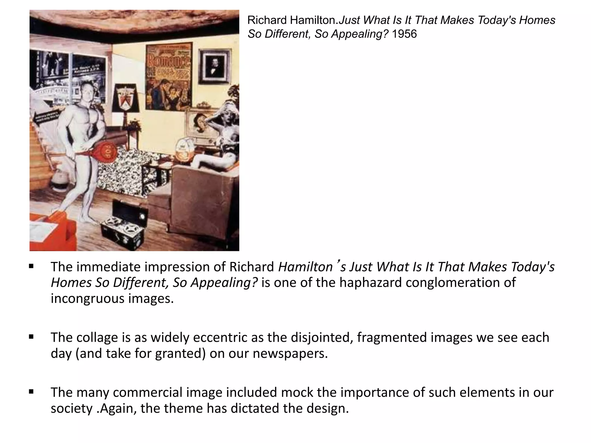  The immediate impression of Richard Hamilton’s Just What Is It That Makes Today's
Homes So Different, So Appealing? is one of the haphazard conglomeration of
incongruous images.
 The collage is as widely eccentric as the disjointed, fragmented images we see each
day (and take for granted) on our newspapers.
 The many commercial image included mock the importance of such elements in our
society .Again, the theme has dictated the design.
Richard Hamilton.Just What Is It That Makes Today's Homes
So Different, So Appealing? 1956
 