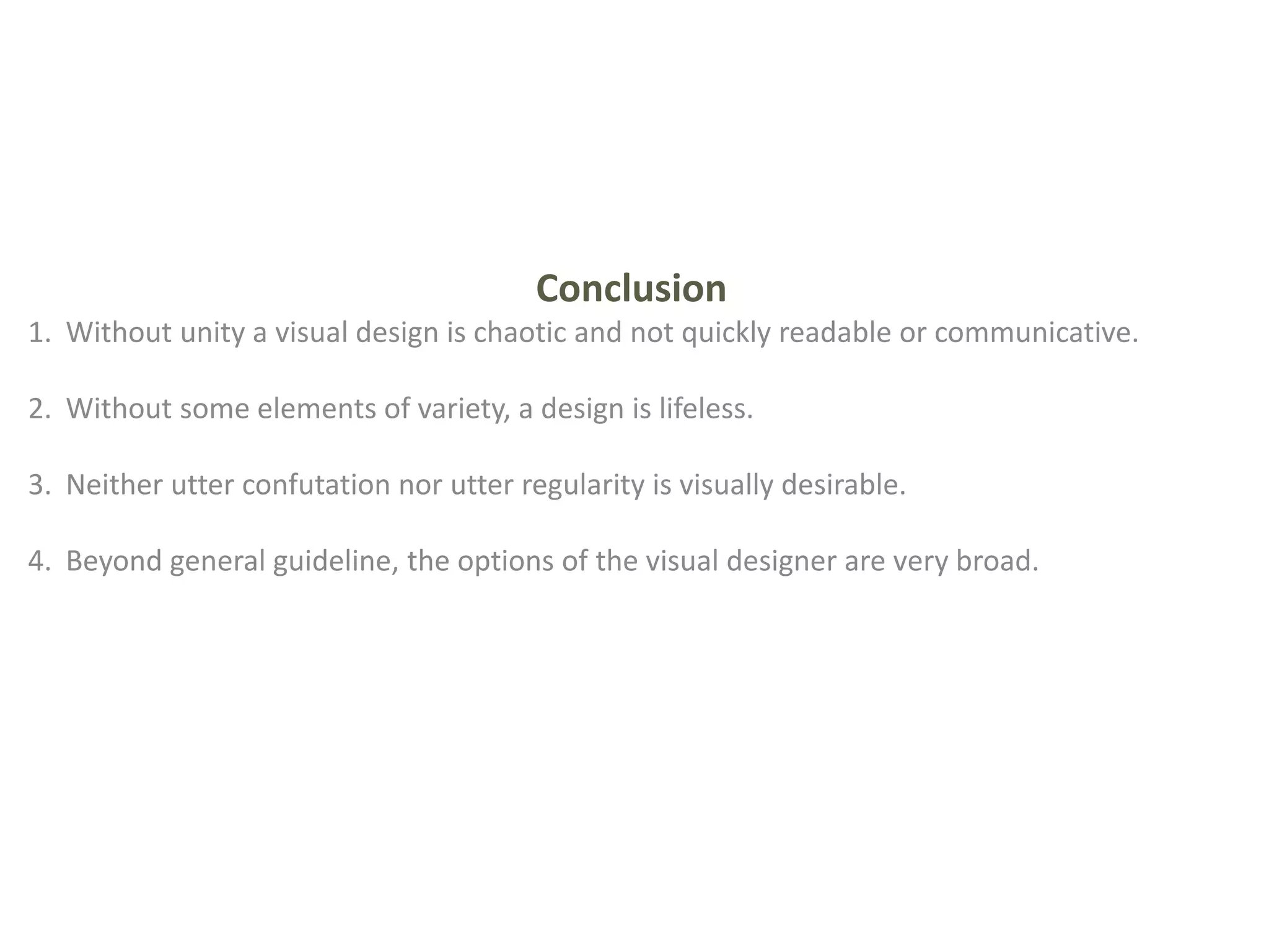 Conclusion
1. Without unity a visual design is chaotic and not quickly readable or communicative.
2. Without some elements of variety, a design is lifeless.
3. Neither utter confutation nor utter regularity is visually desirable.
4. Beyond general guideline, the options of the visual designer are very broad.
 