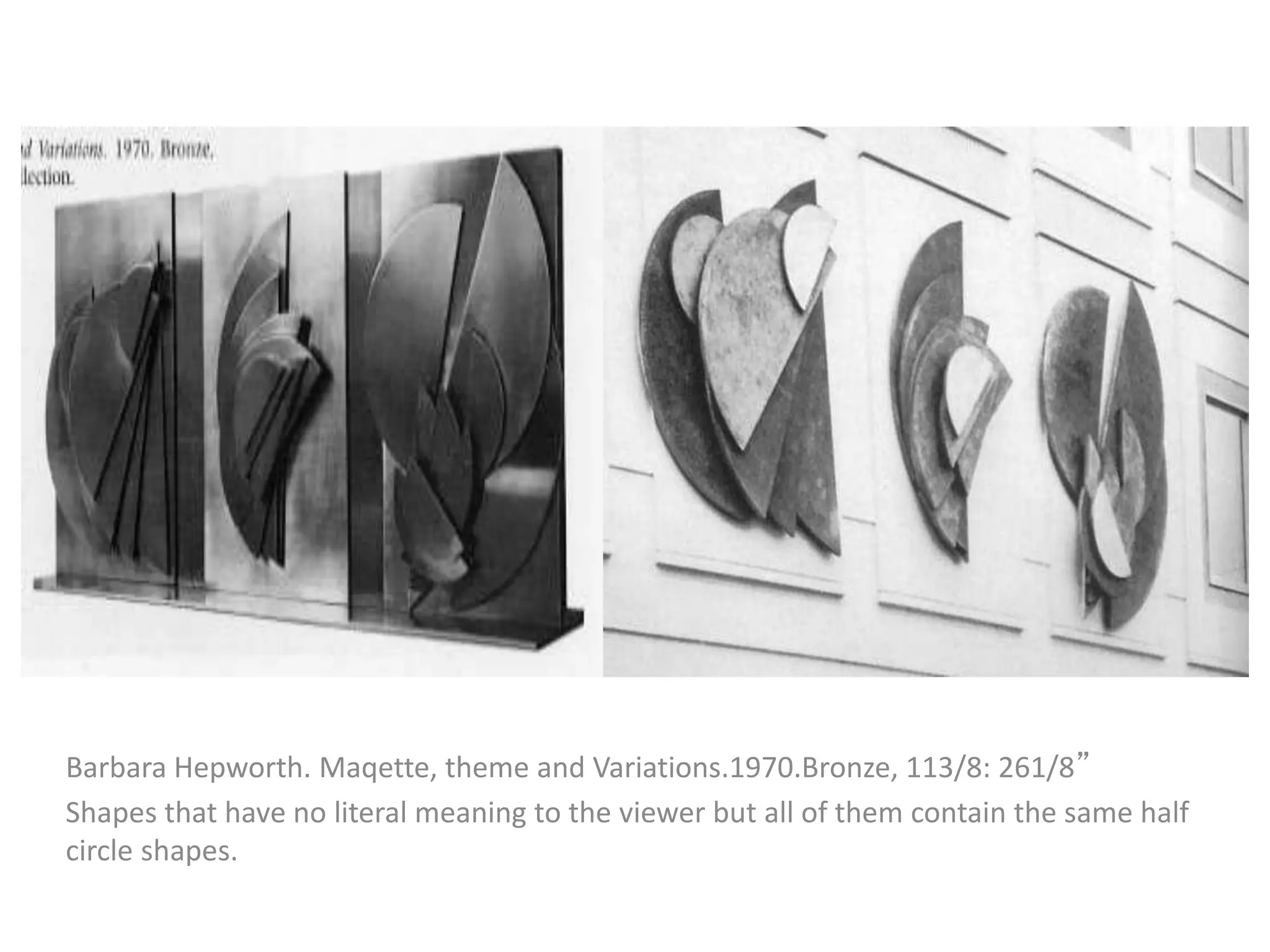 Barbara Hepworth. Maqette, theme and Variations.1970.Bronze, 113/8: 261/8”
Shapes that have no literal meaning to the viewer but all of them contain the same half
circle shapes.
 