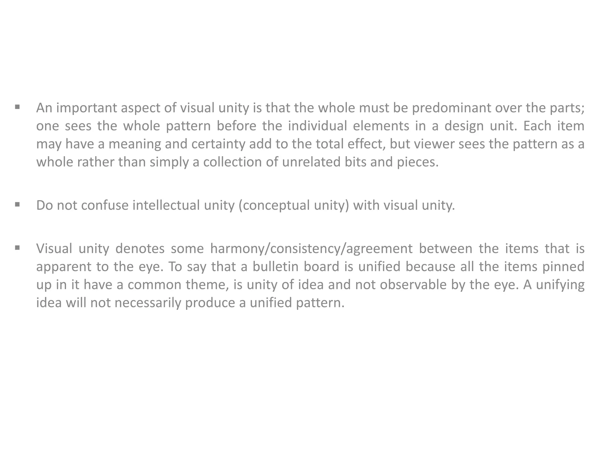  An important aspect of visual unity is that the whole must be predominant over the parts;
one sees the whole pattern before the individual elements in a design unit. Each item
may have a meaning and certainty add to the total effect, but viewer sees the pattern as a
whole rather than simply a collection of unrelated bits and pieces.
 Do not confuse intellectual unity (conceptual unity) with visual unity.
 Visual unity denotes some harmony/consistency/agreement between the items that is
apparent to the eye. To say that a bulletin board is unified because all the items pinned
up in it have a common theme, is unity of idea and not observable by the eye. A unifying
idea will not necessarily produce a unified pattern.
 