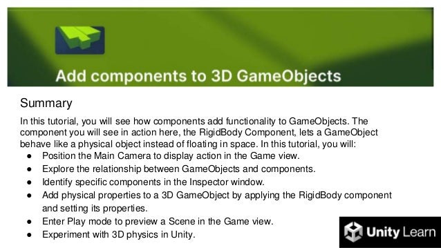 Summary
In this tutorial, you will see how components add functionality to GameObjects. The
component you will see in action here, the RigidBody Component, lets a GameObject
behave like a physical object instead of floating in space. In this tutorial, you will:
● Position the Main Camera to display action in the Game view.
● Explore the relationship between GameObjects and components.
● Identify specific components in the Inspector window.
● Add physical properties to a 3D GameObject by applying the RigidBody component
and setting its properties.
● Enter Play mode to preview a Scene in the Game view.
● Experiment with 3D physics in Unity.
 