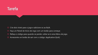 Tarefa
 Crie dois níveis para o jogo e adicione-os ao Built.
 Faça um Painel de Início de Jogo com um botão para começar.
 Refaça o código para quando se perder, voltar-se à cena Menu de jogo.
 Acrescente um botão de sair com o código: Application.Quit()
 