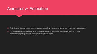 Animator vs Animation
 O Animator é um componente que controla o fluxo de animação de um objeto ou personagem.
 O componente Animation é mais simples e é usado para criar animações básicas, como
movimentos pré-gravados de objetos ou personagens.
 
