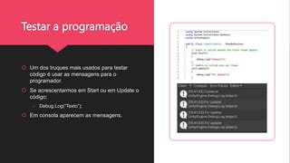 Testar a programação
 Um dos truques mais usados para testar
código é usar as mensagens para o
programador.
 Se acrescentarmos em Start ou em Update o
código:
o Debug.Log(“Texto”);
 Em consola aparecem as mensagens.
 