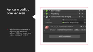 Aplicar o código
com variáveis
 No Unity, temos de arrastar o
objeto ao qual queremos
aplicar o AddForce para o novo
espaço criado pela variável
 