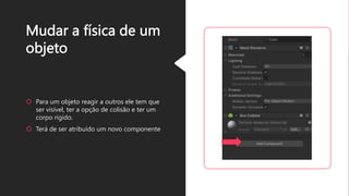 Mudar a física de um
objeto
 Para um objeto reagir a outros ele tem que
ser visível, ter a opção de colisão e ter um
corpo rígido.
 Terá de ser atribuído um novo componente
 