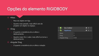 Opções do elemento RIGIDBODY
 •Mass
o Peso do objeto em Kgs.
o Quanto mais pesado, mais difícil será de
projetar um objeto no espaço.
 •Drag
o O quanto a resistência do ar afeta o
deslocamento.
o Quanto maior for o valor, mais difícil se torna o
deslocamento.
 •Angular Drag
o O quanto a resistência do ar afeta a rotação.
 