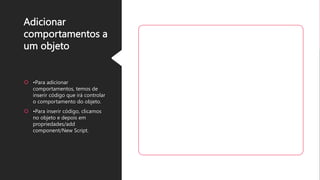 Adicionar
comportamentos a
um objeto
 •Para adicionar
comportamentos, temos de
inserir código que irá controlar
o comportamento do objeto.
 •Para inserir código, clicamos
no objeto e depois em
propriedades/add
component/New Script.
 