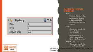 Introdução do desenvolvimento de jogos em Unity 3D
Clara Ferreira
OPÇÕES DO ELEMENTO
RIGIDBODY
• Mass
– Peso do objeto em Kgs.
– Quanto mais pesado,
mais difícil será de
projetar um objeto no
espaço.
• Drag
– O quanto a resistência
do ar afecta o
deslocamento.
– Quanto maior for o
valor, mais difícil se
torna o deslocamento.
• Angular Drag
– O quanto a resistência
do ar afeta a rotação.
Introdução do desenvolvimento de jogos em Unity 3D
Clara Ferreira
 