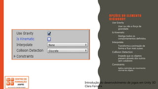 Introdução do desenvolvimento de jogos em Unity 3D
Clara Ferreira
OPÇÕES DO ELEMENTO
RIGIDBODY
• Use Gravity
– Usar ou não a força da
gravidade.
• Is Kinematic
– Desliga todos os
comportamentos definidos.
• Interpolate
– Transforma a animação de
forma a ficar mais suave.
• Collision Detection
– Impede que os objetos
passem através dos outros
sem colidirem
• Constraints
– Aplica restrições ao movimento
normal do objeto
Introdução do desenvolvimento de jogos em Unity 3D
Clara Ferreira
 