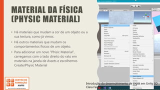 Introdução do desenvolvimento de jogos em Unity 3D
Clara Ferreira
MATERIAL DA FÍSICA
(PHYSIC MATERIAL)
• Há materiais que mudam a cor de um objeto ou a
sua textura, como já vimos.
• Há outros materiais que mudam os
comportamentos físicos de um objeto.
• Para adicionar um novo “Phisic Material”,
carregamos com o lado direito do rato em
materiais na janela de Assets e escolhemos
Create/Physic Material
Introdução do desenvolvimento de jogos em Unity 3D
Clara Ferreira
 