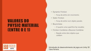 Introdução do desenvolvimento de jogos em Unity 3D
Clara Ferreira
VALORES DO
PHYSIC MATERIAL
(ENTRE 0 E 1)
• Dynamic Friction
– Força de atrito em movimento.
• Static Friction
– Força de atrito num objeto parado.
• Bounciness
– O quanto uma superfície faz ressaltar.
• Friction Combine e Bounce Combine
– Reação entre dois objetos que
colidem
Introdução do desenvolvimento de jogos em Unity 3D
Clara Ferreira
 