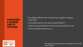 Introdução do desenvolvimento de jogos em Unity 3D
Clara Ferreira
PROGRAMAR
O JOGADOR
PARA SE
DESLOCAR
• No código podemos ficar à espera que o jogador carregue
numa tecla.
• O comando para ler uma tecla é Input.GetKey("")
• Dentro das aspas devemos colocar que tecla queremos usar.
• A lista de teclas encontra-se aqui.
Introdução do desenvolvimento de jogos em Unity 3D
Clara Ferreira
 
