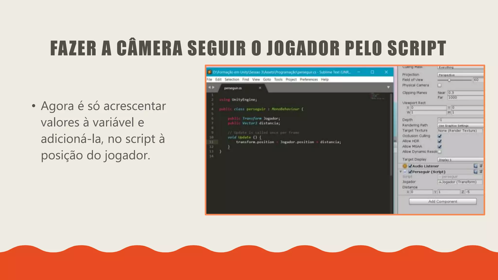 Introdução do desenvolvimento de jogos em Unity 3D
Clara Ferreira
FAZER A CÂMERA SEGUIR O JOGADOR PELO SCRIPT
• Agora é só acrescentar
valores à variável e
adicioná-la, no script à
posição do jogador.
 