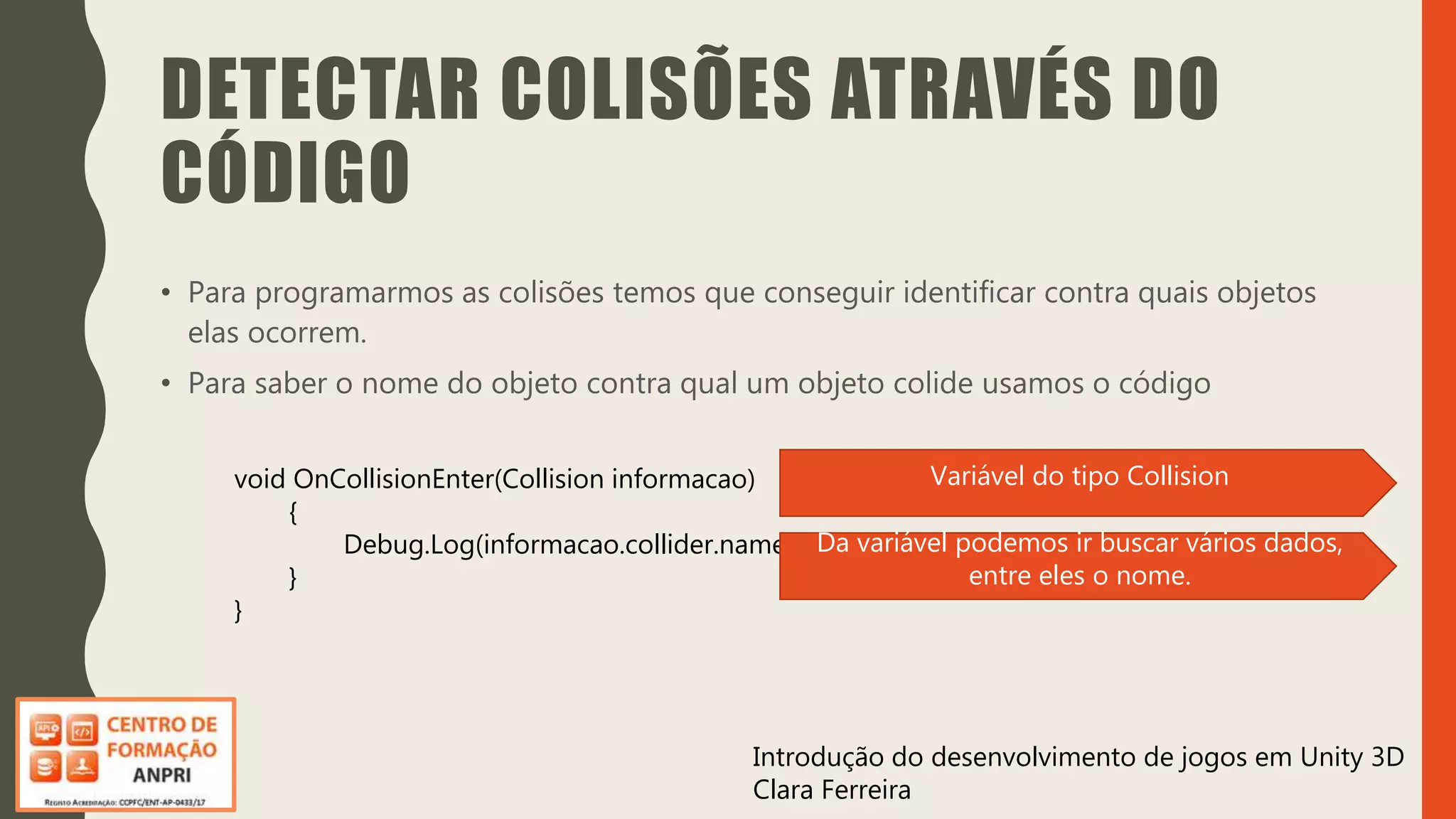 Introdução do desenvolvimento de jogos em Unity 3D
Clara Ferreira
DETECTAR COLISÕES ATRAVÉS DO
CÓDIGO
• Para programarmos as colisões temos que conseguir identificar contra quais objetos
elas ocorrem.
• Para saber o nome do objeto contra qual um objeto colide usamos o código
void OnCollisionEnter(Collision informacao)
{
Debug.Log(informacao.collider.name);
}
}
Variável do tipo Collision
Da variável podemos ir buscar vários dados,
entre eles o nome.
 