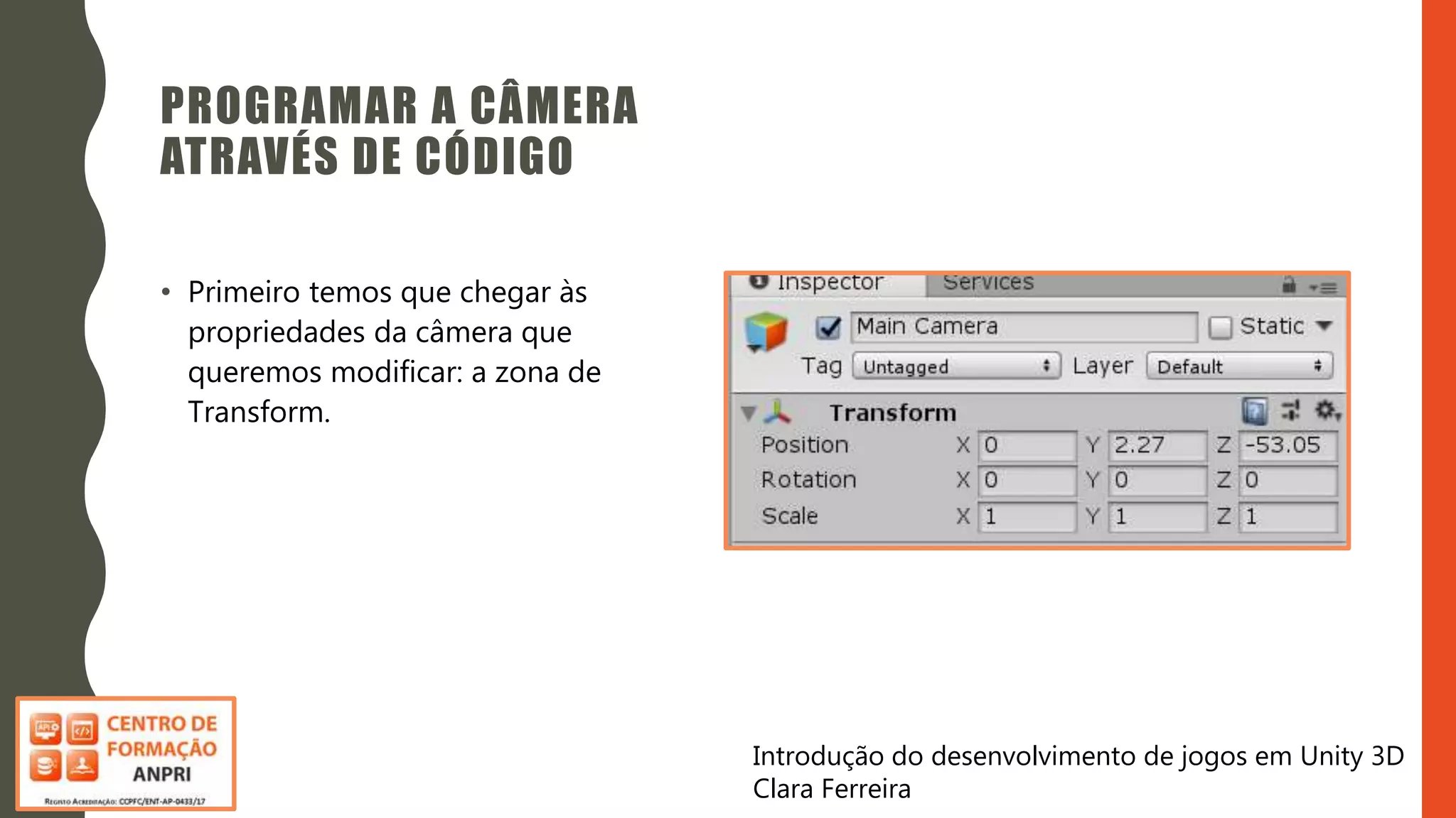 Introdução do desenvolvimento de jogos em Unity 3D
Clara Ferreira
PROGRAMAR A CÂMERA
ATRAVÉS DE CÓDIGO
• Primeiro temos que chegar às
propriedades da câmera que
queremos modificar: a zona de
Transform.
 