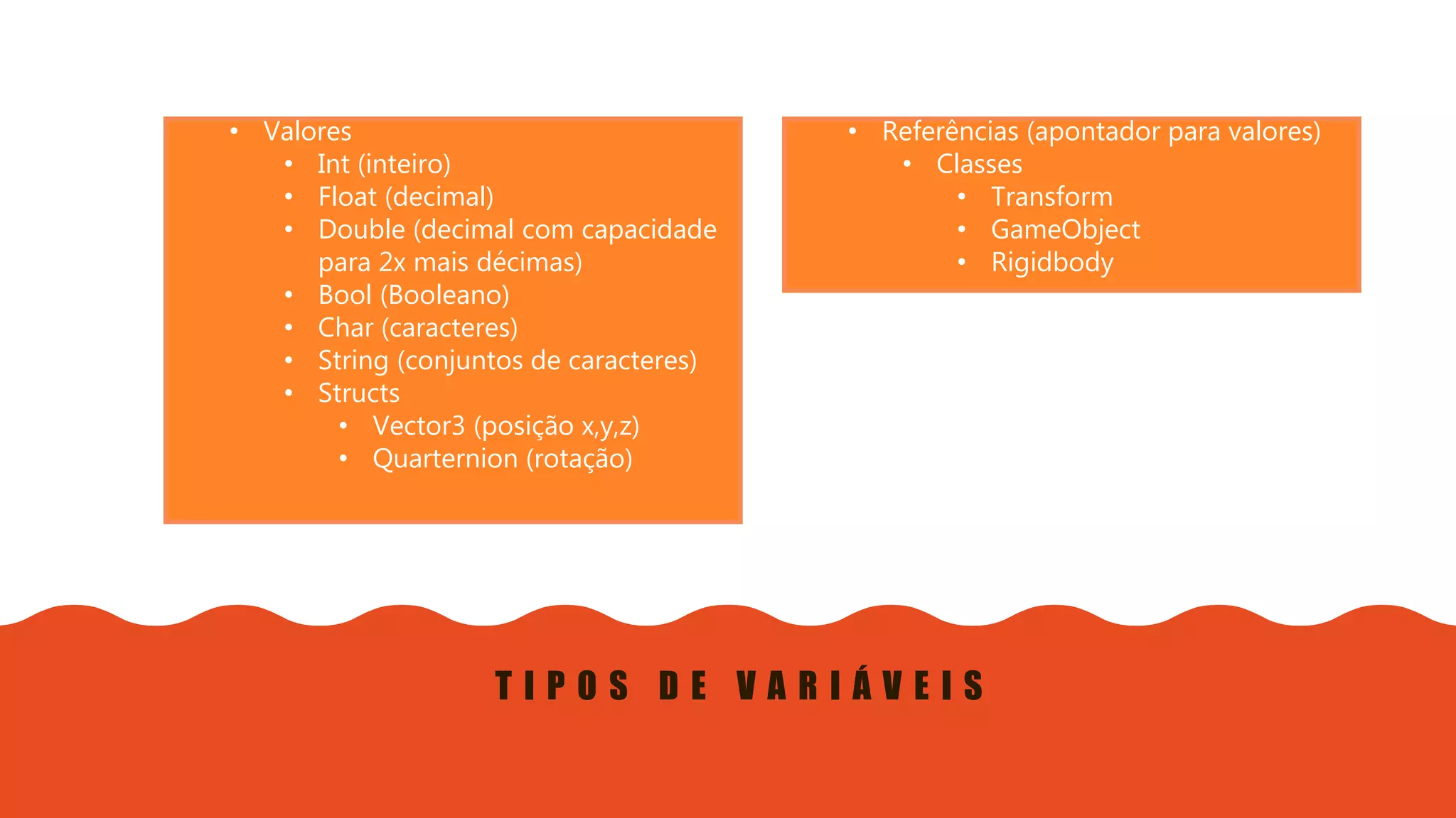 Introdução do desenvolvimento de jogos em Unity 3D
Clara Ferreira
T I P O S D E V A R I Á V E I S
• Valores
• Int (inteiro)
• Float (decimal)
• Double (decimal com capacidade
para 2x mais décimas)
• Bool (Booleano)
• Char (caracteres)
• String (conjuntos de caracteres)
• Structs
• Vector3 (posição x,y,z)
• Quarternion (rotação)
• Referências (apontador para valores)
• Classes
• Transform
• GameObject
• Rigidbody
 