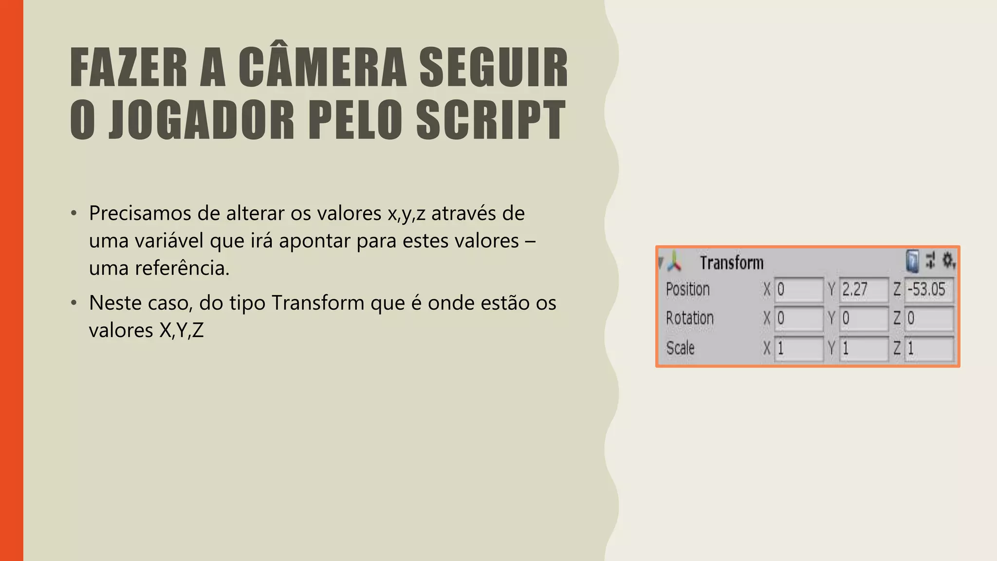 Introdução do desenvolvimento de jogos em Unity 3D
Clara Ferreira
FAZER A CÂMERA SEGUIR
O JOGADOR PELO SCRIPT
• Precisamos de alterar os valores x,y,z através de
uma variável que irá apontar para estes valores –
uma referência.
• Neste caso, do tipo Transform que é onde estão os
valores X,Y,Z
 
