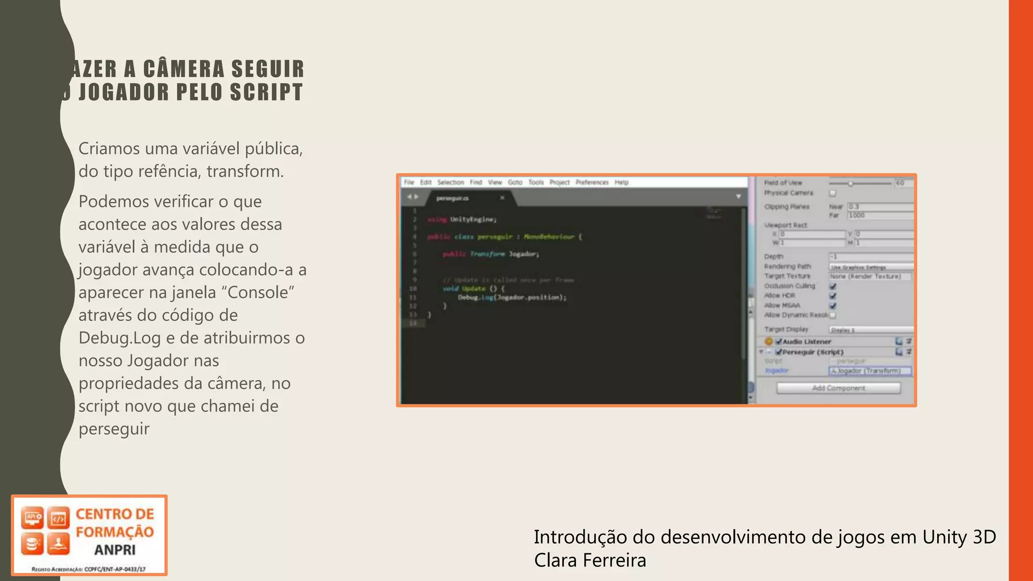 Introdução do desenvolvimento de jogos em Unity 3D
Clara Ferreira
FAZER A CÂMERA SEGUIR
O JOGADOR PELO SCRIPT
• Criamos uma variável pública,
do tipo refência, transform.
• Podemos verificar o que
acontece aos valores dessa
variável à medida que o
jogador avança colocando-a a
aparecer na janela “Console”
através do código de
Debug.Log e de atribuirmos o
nosso Jogador nas
propriedades da câmera, no
script novo que chamei de
perseguir
 