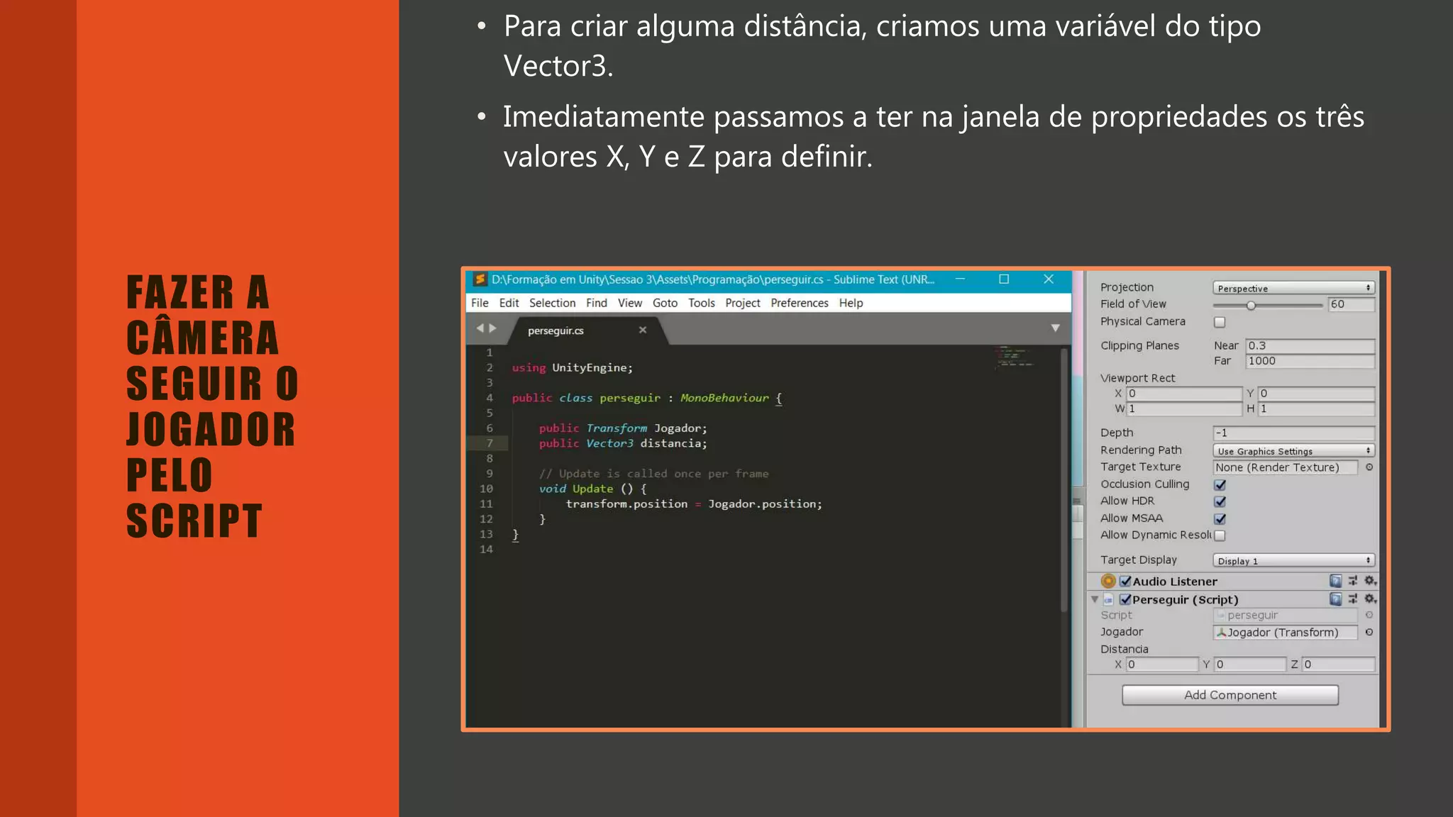Introdução do desenvolvimento de jogos em Unity 3D
Clara Ferreira
FAZER A
CÂMERA
SEGUIR O
JOGADOR
PELO
SCRIPT
• Para criar alguma distância, criamos uma variável do tipo
Vector3.
• Imediatamente passamos a ter na janela de propriedades os três
valores X, Y e Z para definir.
 