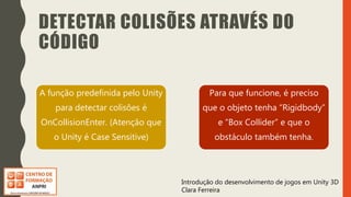 Introdução do desenvolvimento de jogos em Unity 3D
Clara Ferreira
DETECTAR COLISÕES ATRAVÉS DO
CÓDIGO
A função predefinida pelo Unity
para detectar colisões é
OnCollisionEnter. (Atenção que
o Unity é Case Sensitive)
Para que funcione, é preciso
que o objeto tenha “Rigidbody”
e “Box Collider” e que o
obstáculo também tenha.
 