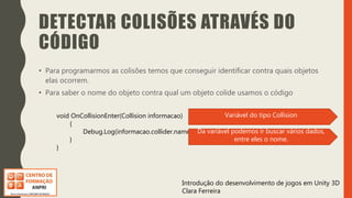 Introdução do desenvolvimento de jogos em Unity 3D
Clara Ferreira
DETECTAR COLISÕES ATRAVÉS DO
CÓDIGO
• Para programarmos as colisões temos que conseguir identificar contra quais objetos
elas ocorrem.
• Para saber o nome do objeto contra qual um objeto colide usamos o código
void OnCollisionEnter(Collision informacao)
{
Debug.Log(informacao.collider.name);
}
}
Variável do tipo Collision
Da variável podemos ir buscar vários dados,
entre eles o nome.
 