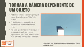 Introdução do desenvolvimento de jogos em Unity 3D
Clara Ferreira
TORNAR A CÂMERA DEPENDENTE DE
UM OBJETO
• Podemos colocar a câmera principal
como dependente ou “child” do
objeto.
• O problema é que depois, se o
objeto roda, a câmera também
roda.
• No caso que temos vindo a seguir é
preocupante pois por hora o
jogador não roda, mas irá encontrar,
mais à frente, obstáculos e irá rodar.
 