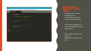 Introdução do desenvolvimento de jogos em Unity 3D
Clara Ferreira
ADICIONAMOS UM
COMPONENTE PARA A
CÂMERA
• Selecionando a câmera,
escolhemos nas
propriedades, adicionar
componente/New Script.
• Hoje decidi programar no
meu editor preferido que é o
Sublime Text.
• Para mudar o editor de C#
basta ir a
Edit/Preferencies/External
Tools
 