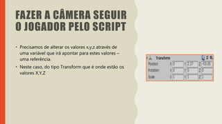 Introdução do desenvolvimento de jogos em Unity 3D
Clara Ferreira
FAZER A CÂMERA SEGUIR
O JOGADOR PELO SCRIPT
• Precisamos de alterar os valores x,y,z através de
uma variável que irá apontar para estes valores –
uma referência.
• Neste caso, do tipo Transform que é onde estão os
valores X,Y,Z
 