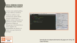 Introdução do desenvolvimento de jogos em Unity 3D
Clara Ferreira
FAZER A CÂMERA SEGUIR
O JOGADOR PELO SCRIPT
• Criamos uma variável pública,
do tipo refência, transform.
• Podemos verificar o que
acontece aos valores dessa
variável à medida que o
jogador avança colocando-a a
aparecer na janela “Console”
através do código de
Debug.Log e de atribuirmos o
nosso Jogador nas
propriedades da câmera, no
script novo que chamei de
perseguir
 