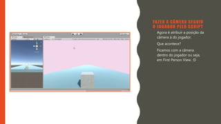 Introdução do desenvolvimento de jogos em Unity 3D
Clara Ferreira
FAZER A CÂMERA SEGUIR
O JOGADOR PELO SCRIPT
• Agora é atribuir a posição da
câmera à do jogador.
• Que acontece?
• Ficamos com a câmera
dentro do jogador ou seja,
em First Person View. :D
 