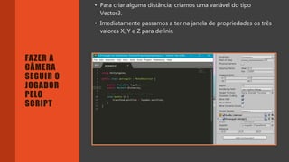 Introdução do desenvolvimento de jogos em Unity 3D
Clara Ferreira
FAZER A
CÂMERA
SEGUIR O
JOGADOR
PELO
SCRIPT
• Para criar alguma distância, criamos uma variável do tipo
Vector3.
• Imediatamente passamos a ter na janela de propriedades os três
valores X, Y e Z para definir.
 