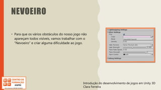 Introdução do desenvolvimento de jogos em Unity 3D
Clara Ferreira
NEVOEIRO
• Para que os vários obstáculos do nosso jogo não
apareçam todos visíveis, vamos trabalhar com o
“Nevoeiro” e criar alguma dificuldade ao jogo.
Introdução do desenvolvimento de jogos em Unity 3D
Clara Ferreira
 