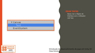 Introdução do desenvolvimento de jogos em Unity 3D
Clara Ferreira
CRIAR TEXTOS
• Basta criar o Objeto de
Interface com o Utilizador
(UI) Text.
Introdução do desenvolvimento de jogos em Unity 3D
Clara Ferreira
 
