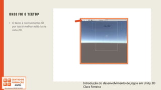 Introdução do desenvolvimento de jogos em Unity 3D
Clara Ferreira
ONDE FOI O TEXTO?
• O texto é normalmente 2D
por isso é melhor editá-lo na
vista 2D.
Introdução do desenvolvimento de jogos em Unity 3D
Clara Ferreira
 
