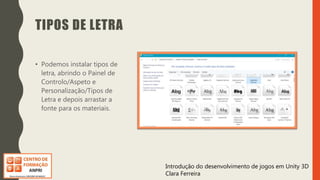 Introdução do desenvolvimento de jogos em Unity 3D
Clara Ferreira
TIPOS DE LETRA
• Podemos instalar tipos de
letra, abrindo o Painel de
Controlo/Aspeto e
Personalização/Tipos de
Letra e depois arrastar a
fonte para os materiais.
 