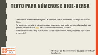 Introdução do desenvolvimento de jogos em Unity 3D
Clara Ferreira
TEXTO PARA NÚMEROS E VICE-VERSA
– Transformar números em Strings no C# é simples, usa-se o comando ToString() no final do
texto.
– Se quisermos formatar o número antes de o converter para texto, temos muitas opções, que
podem ser consultadas aqui. Para cortar as casas decimais usa-se o 0.
– Para converter uma String num número usa-se o comando int.Parse(colocando aqui o valor
a converter)
 