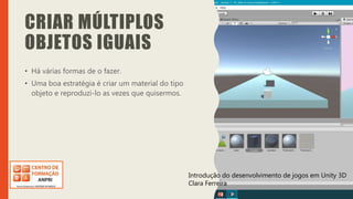 Introdução do desenvolvimento de jogos em Unity 3D
Clara Ferreira
CRIAR MÚLTIPLOS
OBJETOS IGUAIS
• Há várias formas de o fazer.
• Uma boa estratégia é criar um material do tipo
objeto e reproduzi-lo as vezes que quisermos.
Introdução do desenvolvimento de jogos em Unity 3D
Clara Ferreira
 
