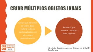 Introdução do desenvolvimento de jogos em Unity 3D
Clara Ferreira
CRIAR MÚLTIPLOS OBJETOS IGUAIS
Sempre que alterarmos
os valores desse
material todos os
objetos aplicados com
ele, mudam
automaticamente.
Para ver o que
acontece, consulte o
vídeo seguinte.
Introdução do desenvolvimento de jogos em Unity 3D
Clara Ferreira
 