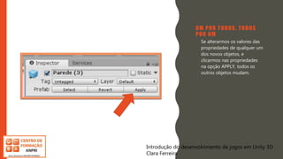 Introdução do desenvolvimento de jogos em Unity 3D
Clara Ferreira
UM POR TODOS, TODOS
POR UM
• Se alterarmos os valores das
propriedades de qualquer um
dos novos objetos, e
clicarmos nas propriedades
na opção APPLY, todos os
outros objetos mudam.
Introdução do desenvolvimento de jogos em Unity 3D
Clara Ferreira
 