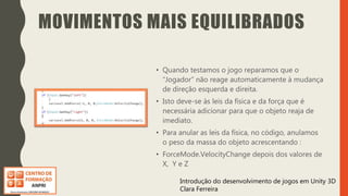 Introdução do desenvolvimento de jogos em Unity 3D
Clara Ferreira
MOVIMENTOS MAIS EQUILIBRADOS
• Quando testamos o jogo reparamos que o
“Jogador” não reage automaticamente à mudança
de direção esquerda e direita.
• Isto deve-se às leis da física e da força que é
necessária adicionar para que o objeto reaja de
imediato.
• Para anular as leis da física, no código, anulamos
o peso da massa do objeto acrescentando :
• ForceMode.VelocityChange depois dos valores de
X, Y e Z
 